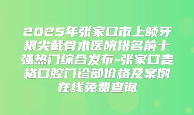2025年张家口市上颌牙根尖截骨术医院排名前十强热门综合发布-张家口麦格口腔门诊部价格及案例在线免费查询