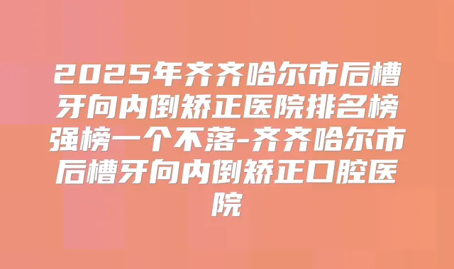 2025年齐齐哈尔市后槽牙向内倒矫正医院排名榜强榜一个不落-齐齐哈尔市后槽牙向内倒矫正口腔医院