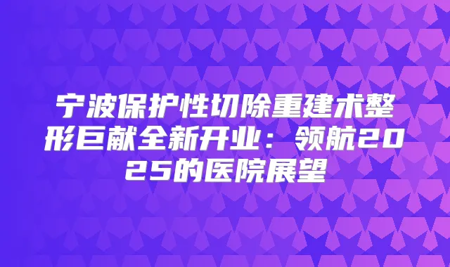 宁波保护性切除重建术整形巨献全新开业：领航2025的医院展望