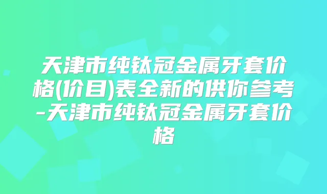 天津市纯钛冠金属牙套价格(价目)表全新的供你参考-天津市纯钛冠金属牙套价格