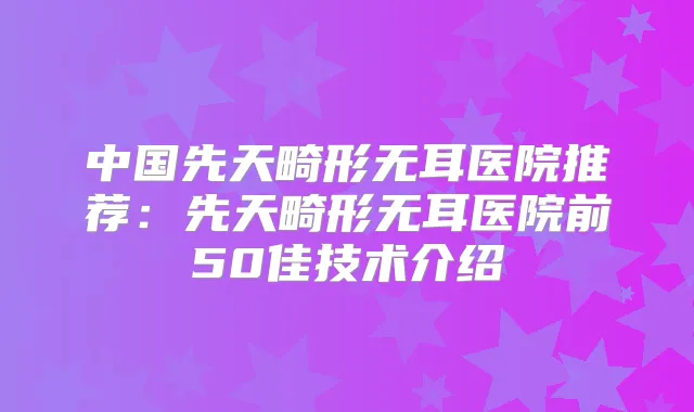 中国先天畸形无耳医院推荐:先天畸形无耳医院前50佳技术介绍