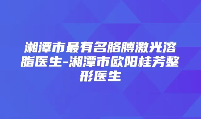 湘潭市有名胳膊激光溶脂医生-湘潭市欧阳桂芳整形医生