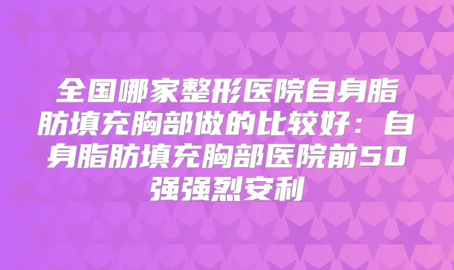 全国哪家整形医院自身脂肪填充胸部做的比较好:自身脂肪填充胸部医院前50强强烈安利
