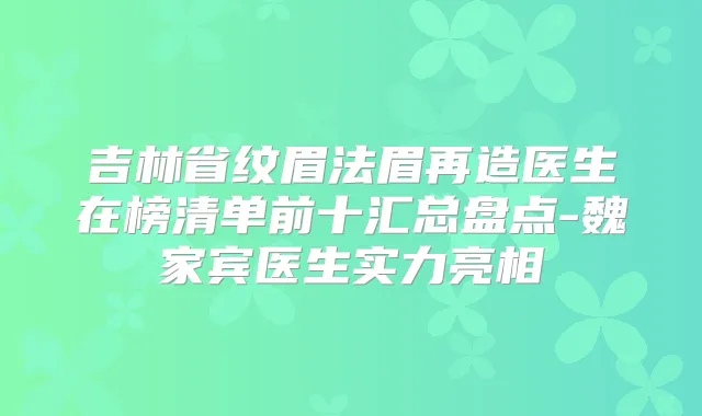 吉林省纹眉法眉再造医生在榜清单前十汇总盘点-魏家宾医生实力亮相