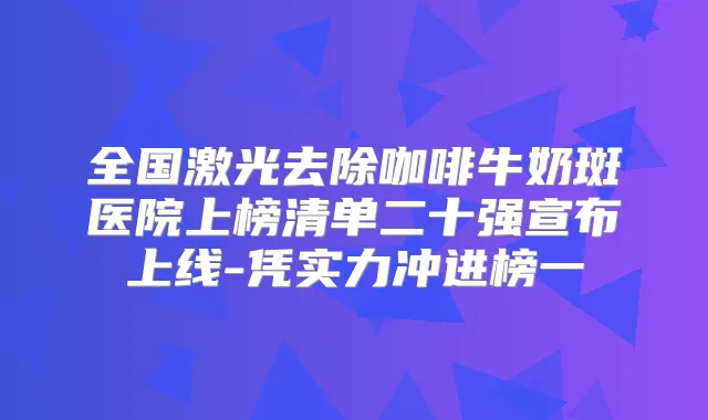 全国激光去除咖啡牛奶斑医院上榜清单二十强宣布上线-凭实力冲进榜一
