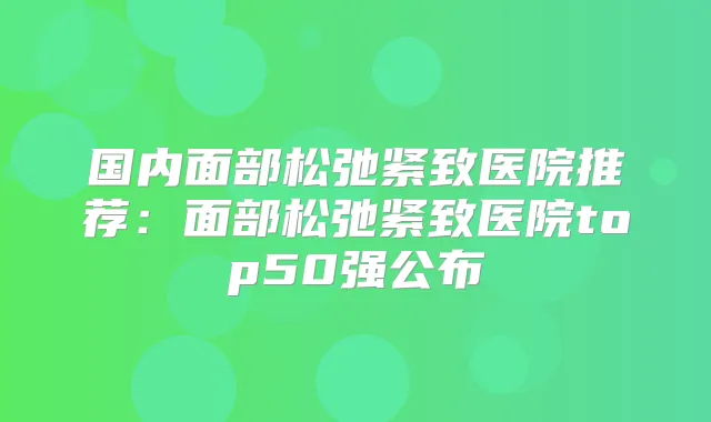 国内面部松弛紧致医院推荐：面部松弛紧致医院top50强公布