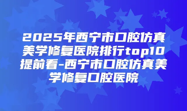 2025年西宁市口腔仿真美学修复医院排行top10提前看-西宁市口腔仿真美学修复口腔医院