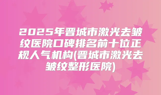2025年晋城市激光去皱纹医院口碑排名前十位正规人气机构(晋城市激光去皱纹整形医院)