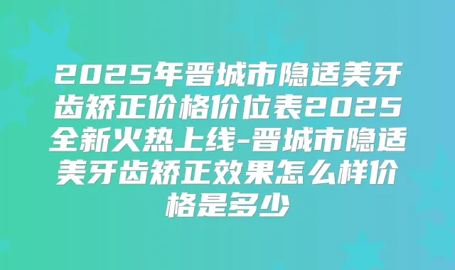2025年晋城市隐适美牙齿矫正价格价位表2025全新火热上线-晋城市隐适美牙齿矫正效果怎么样价格是多少