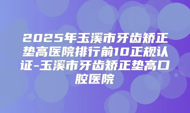 2025年玉溪市牙齿矫正垫高医院排行前10正规认证-玉溪市牙齿矫正垫高口腔医院