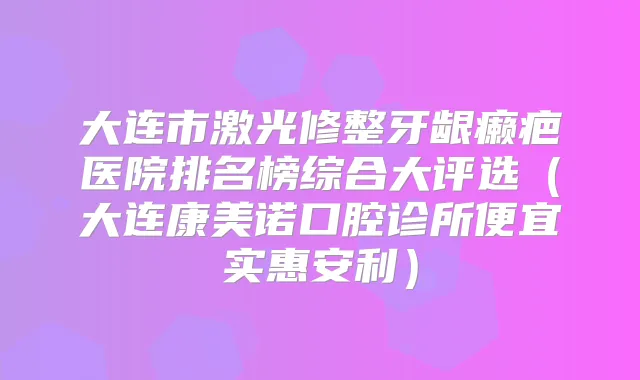 大连市激光修整牙龈癞疤医院排名榜综合大评选(大连康美诺口腔诊所便宜实惠安利)