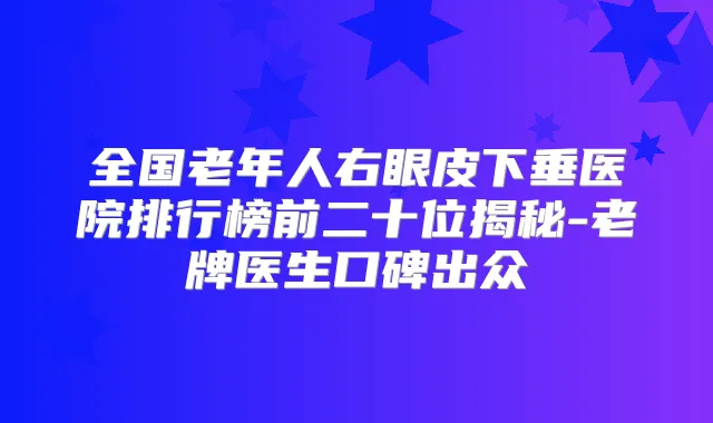 全国老年人右眼皮下垂医院排行榜前二十位揭秘-老牌医生口碑出众