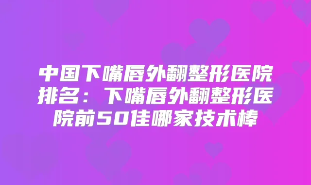 中国下嘴唇外翻整形医院排名:下嘴唇外翻整形医院前50佳哪家技术棒