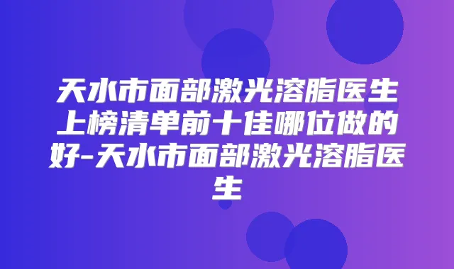 天水市面部激光溶脂医生上榜清单前十佳哪位做的好-天水市面部激光溶脂医生