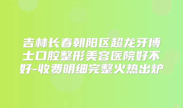吉林长春朝阳区超龙牙博士口腔整形美容医院好不好-收费明细完整火热出炉