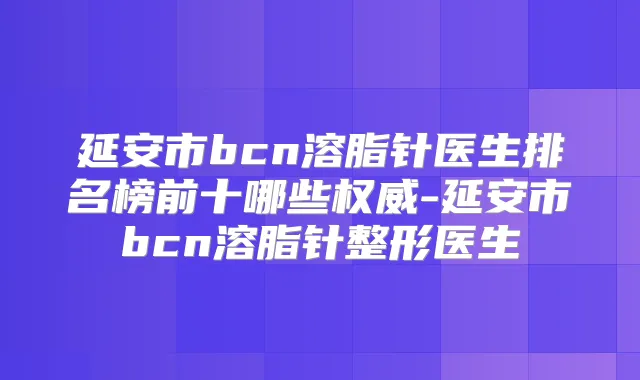 延安市bcn溶脂针医生排名榜前十哪些-延安市bcn溶脂针整形医生
