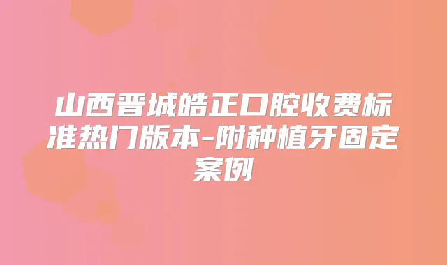 山西晋城皓正口腔收费标准热门版本-附种植牙固定案例