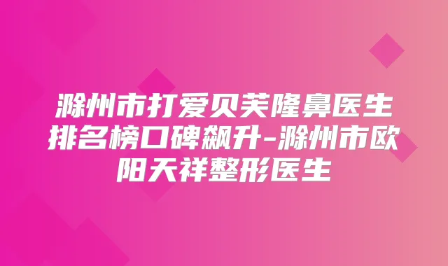 滁州市打爱贝芙隆鼻医生排名榜口碑飙升-滁州市欧阳天祥整形医生