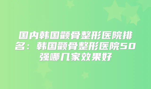 国内韩国颧骨整形医院排名:韩国颧骨整形医院50强哪几家效果好