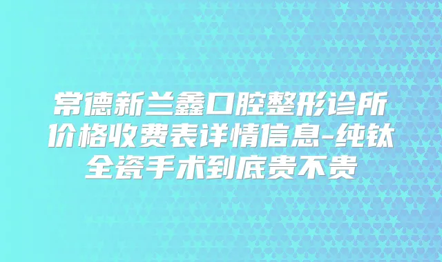 常德新兰鑫口腔整形诊所价格收费表详情信息-纯钛全瓷手术到底贵不贵