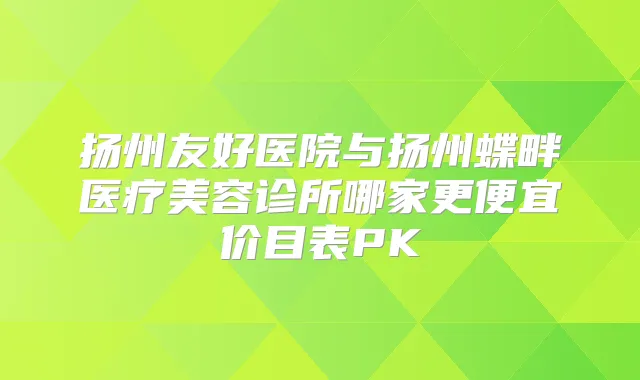 扬州友好医院与扬州蝶畔医疗美容诊所哪家更便宜价目表PK