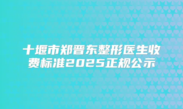 十堰市郑晋东整形医生收费标准2025正规公示