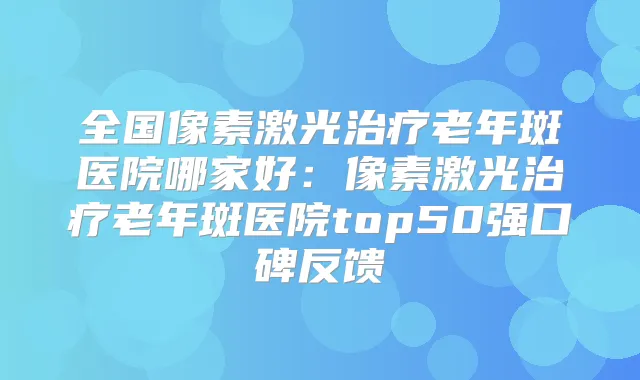全国像素激光老年斑医院哪家好:像素激光老年斑医院top50强口碑反馈