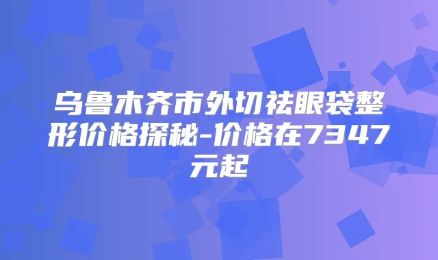 乌鲁木齐市外切祛眼袋整形价格探秘-价格在7347元起
