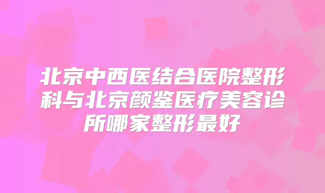 title="北京中西医结合医院整形科与北京颜鉴医疗美容诊所哪家整形好"