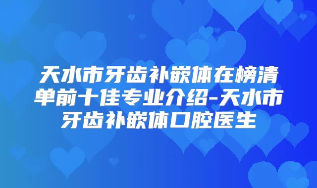天水市牙齿补嵌体在榜清单前十佳专业介绍-天水市牙齿补嵌体口腔医生