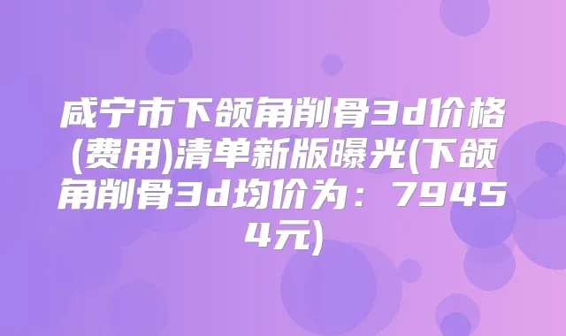咸宁市下颌角削骨3d价格(费用)清单新版曝光(下颌角削骨3d均价为:79454元)