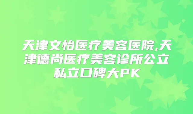 天津文怡医疗美容医院,天津德尚医疗美容诊所公立私立口碑大PK