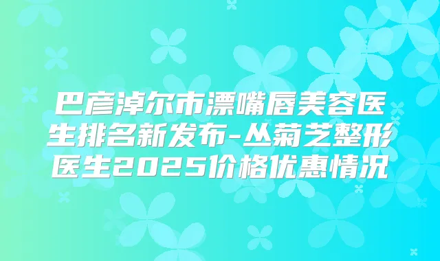 巴彦淖尔市漂嘴唇美容医生排名新发布-丛菊芝整形医生2025价格优惠情况