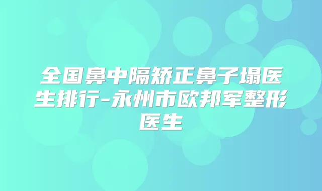 全国鼻中隔矫正鼻子塌医生排行-永州市欧邦军整形医生