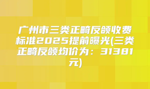 广州市三类正畸反颌收费标准2025提前曝光(三类正畸反颌均价为:31381元)