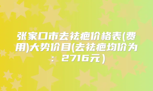 张家口市去祛疤价格表(费用)大势价目(去祛疤均价为：2716元）