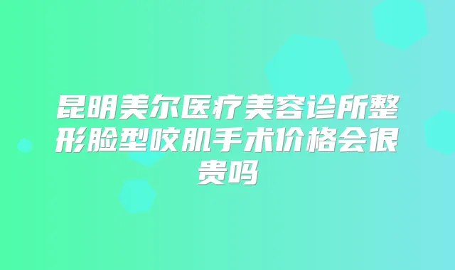 昆明美尔医疗美容诊所整形脸型咬肌手术价格会很贵吗