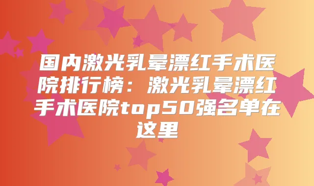 国内激光乳晕漂红手术医院排行榜:激光乳晕漂红手术医院top50强名单在这里