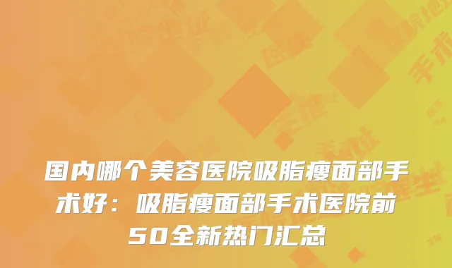 国内哪个美容医院吸脂瘦面部手术好:吸脂瘦面部手术医院前50全新热门汇总