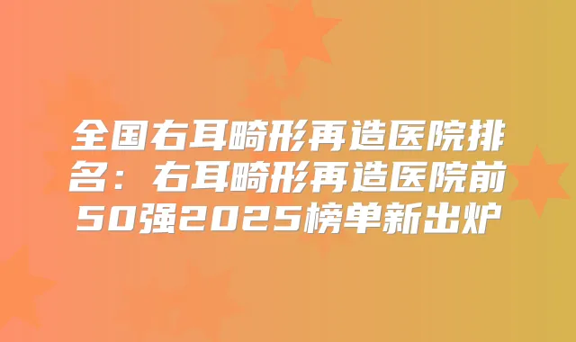 全国右耳畸形再造医院排名:右耳畸形再造医院前50强2025榜单新出炉