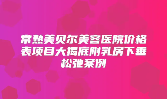 常熟美贝尔美容医院价格表项目大揭底附乳房下垂松弛案例