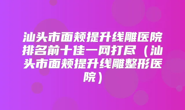 汕头市面颊提升线雕医院排名前十佳一网打尽(汕头市面颊提升线雕整形医院)