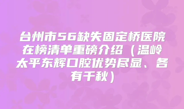 台州市56缺失固定桥医院在榜清单重磅介绍（温岭太平东辉口腔优势尽显、各有千秋）
