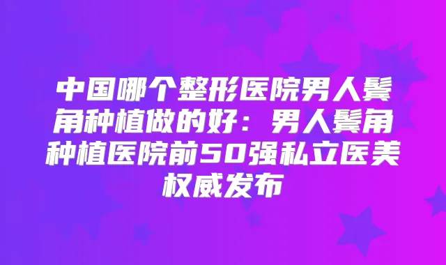 中国哪个整形医院男人鬓角种植做的好：男人鬓角种植医院前50强私立医美发布