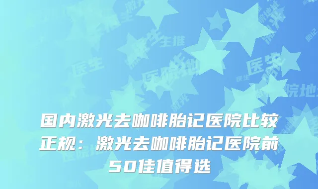 国内激光去咖啡胎记医院比较正规：激光去咖啡胎记医院前50佳值得选