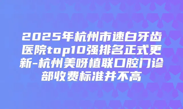 2025年杭州市速白牙齿医院top10强排名正式更新-杭州美呀植联口腔门诊部收费标准并不高