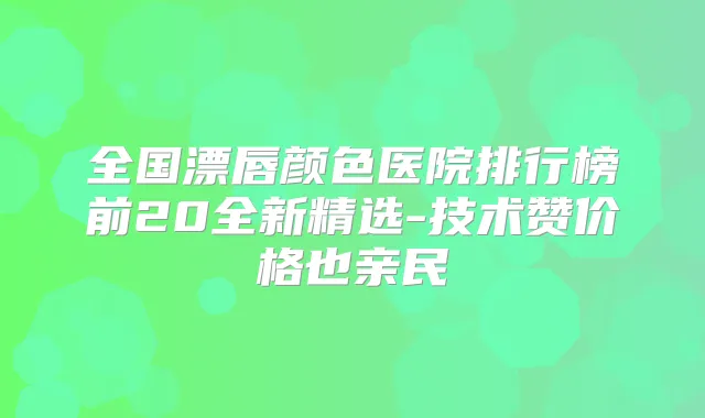 全国漂唇颜色医院排行榜前20全新精选-技术赞价格也亲民