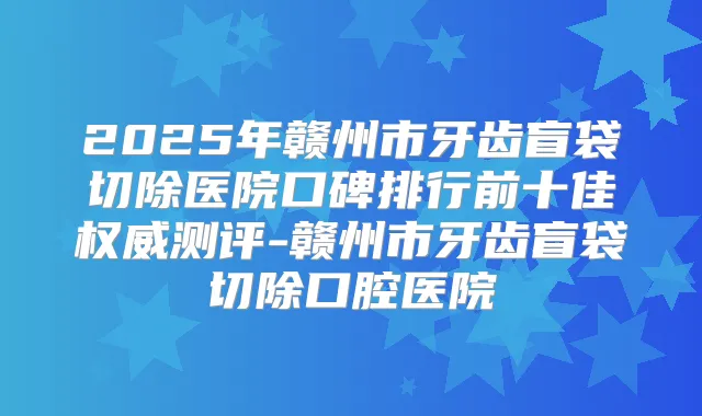 2025年赣州市牙齿盲袋切除医院口碑排行前十佳测评-赣州市牙齿盲袋切除口腔医院