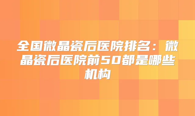 全国微晶瓷后医院排名：微晶瓷后医院前50都是哪些机构