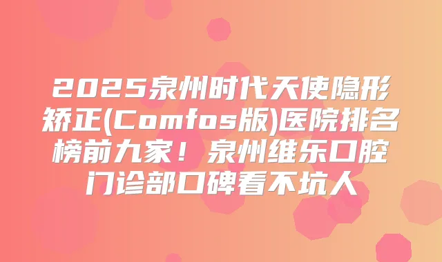 2025泉州时代天使隐形矫正(Comfos版)医院排名榜前九家！泉州维乐口腔门诊部口碑看不坑人
